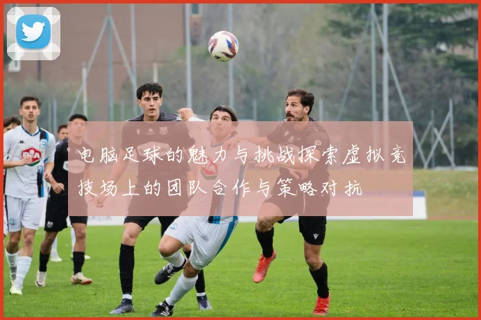 电脑足球的魅力与挑战探索虚拟竞技场上的团队合作与策略对抗
