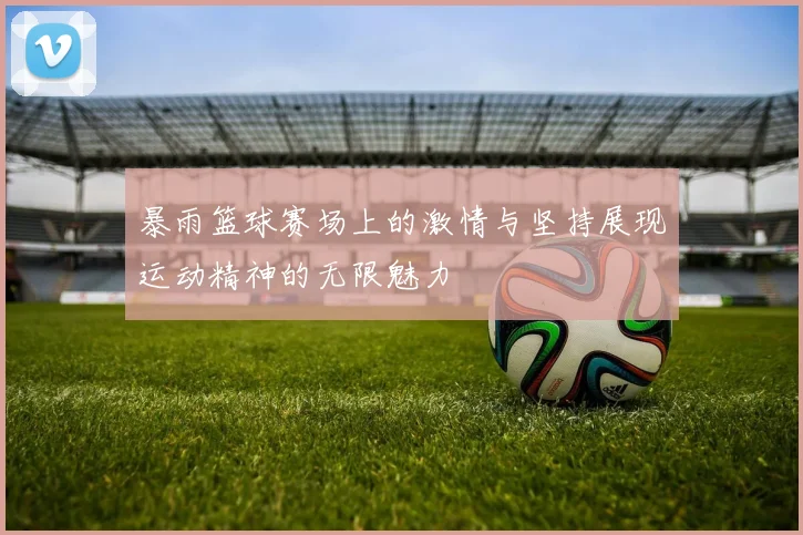 暴雨篮球赛场上的激情与坚持展现运动精神的无限魅力