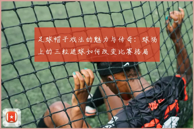 足球帽子戏法的魅力与传奇：球场上的三粒进球如何改变比赛格局